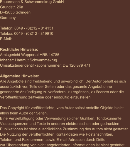 Bauermann & Schwammekrug GmbH Grundstr. 26a D-42655 Solingen Germany  Telefon: 0049 - (0)212 - 814131 Telefax: 0049 - (0)212 - 819910 E-Mail:   Rechtliche Hinweise: Amtsgericht Wuppertal HRB 14785 Inhaber: Hartmut Schwammekrug Umsatzsteueridentifikationsnummer: DE 120 879 471  Allgemeine Hinweise: Alle Angebote sind freibleibend und unverbindlich. Der Autor behält es sich  ausdrücklich vor, Teile der Seiten oder das gesamte Angebot ohne  gesonderte Ankündigung zu verändern, zu ergänzen, zu löschen oder die  Veröffentlichung zeitweise oder endgültig einzustellen.  Das Copyright für veröffentlichte, vom Autor selbst erstellte Objekte bleibt  allein beim Autor der Seiten.  Eine Vervielfältigung oder Verwendung solcher Grafiken, Tondokumente,  Videosequenzen und Texte in anderen elektronischen oder gedruckten  Publikationen ist ohne ausdrückliche Zustimmung des Autors nicht gestattet.  Die Nutzung der veröffentlichten Kontaktdaten wie Postanschriften,  Telefon- und Faxnummern sowie E-mail-Adressen durch Dritte  zur Übersendung von nicht angeforderten Informationen ist nicht gestattet.