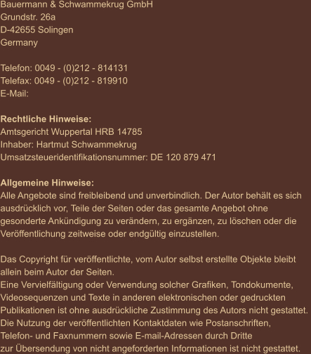 Bauermann & Schwammekrug GmbH Grundstr. 26a D-42655 Solingen Germany  Telefon: 0049 - (0)212 - 814131 Telefax: 0049 - (0)212 - 819910 E-Mail:   Rechtliche Hinweise: Amtsgericht Wuppertal HRB 14785 Inhaber: Hartmut Schwammekrug Umsatzsteueridentifikationsnummer: DE 120 879 471  Allgemeine Hinweise: Alle Angebote sind freibleibend und unverbindlich. Der Autor behält es sich  ausdrücklich vor, Teile der Seiten oder das gesamte Angebot ohne  gesonderte Ankündigung zu verändern, zu ergänzen, zu löschen oder die  Veröffentlichung zeitweise oder endgültig einzustellen.  Das Copyright für veröffentlichte, vom Autor selbst erstellte Objekte bleibt  allein beim Autor der Seiten.  Eine Vervielfältigung oder Verwendung solcher Grafiken, Tondokumente,  Videosequenzen und Texte in anderen elektronischen oder gedruckten  Publikationen ist ohne ausdrückliche Zustimmung des Autors nicht gestattet.  Die Nutzung der veröffentlichten Kontaktdaten wie Postanschriften,  Telefon- und Faxnummern sowie E-mail-Adressen durch Dritte  zur Übersendung von nicht angeforderten Informationen ist nicht gestattet.